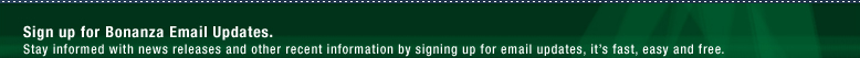 Sign up for Bonanza  Email Updates: Stay informed with news releases and other recent information by signing up for email updates, it?s fast, easy and free.  